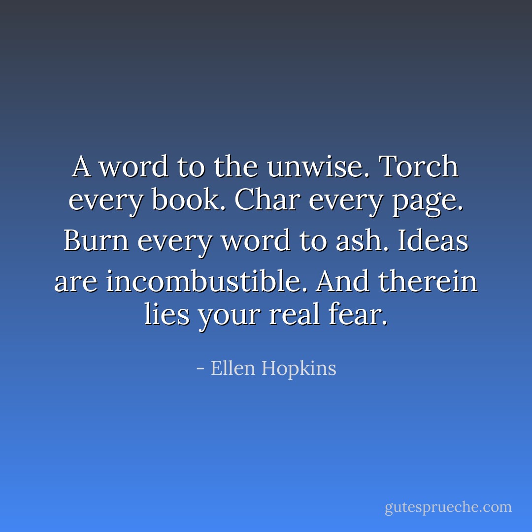 A word to the unwise.<br />Torch every book.<br />Char every page.<br />Burn every word to ash.<br />Ideas are incombustible.<br />And therein lies your real fear. - Ellen Hopkins
