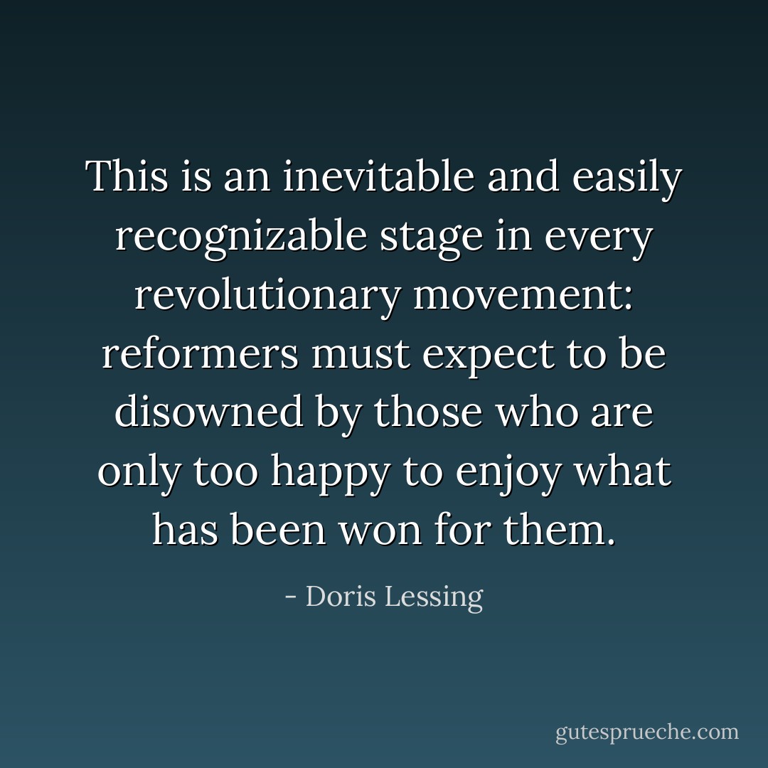 This is an inevitable and easily recognizable stage in every revolutionary movement: reformers must expect to be disowned by those who are only too happy to enjoy what has been won for them. - Doris Lessing