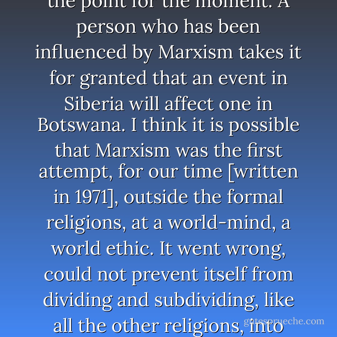 This is because Marxism looks at things as a whole and in relation to each other—or tries to, but its limitations are not the point for the moment. A person who has been influenced by Marxism takes it for granted that an event in Siberia will affect one in Botswana. I think it is possible that Marxism was the first attempt, for our time [written in 1971], outside the formal religions, at a world-mind, a world ethic. It went wrong, could not prevent itself from dividing and subdividing, like all the other religions, into smaller and smaller chapels, sects and creeds. But it was an attempt. - Doris Lessing