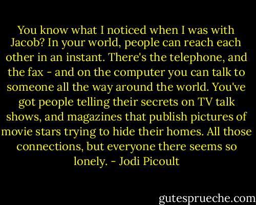 You know what I noticed when I was with Jacob? In your world, people can reach each other in an instant. There's the telephone, and the fax - and on the computer you can talk to someone all the way around the world. You've got people telling their secrets on TV talk shows, and magazines that publish pictures of movie stars trying to hide their homes. All those connections, but everyone there seems so lonely. - Jodi Picoult