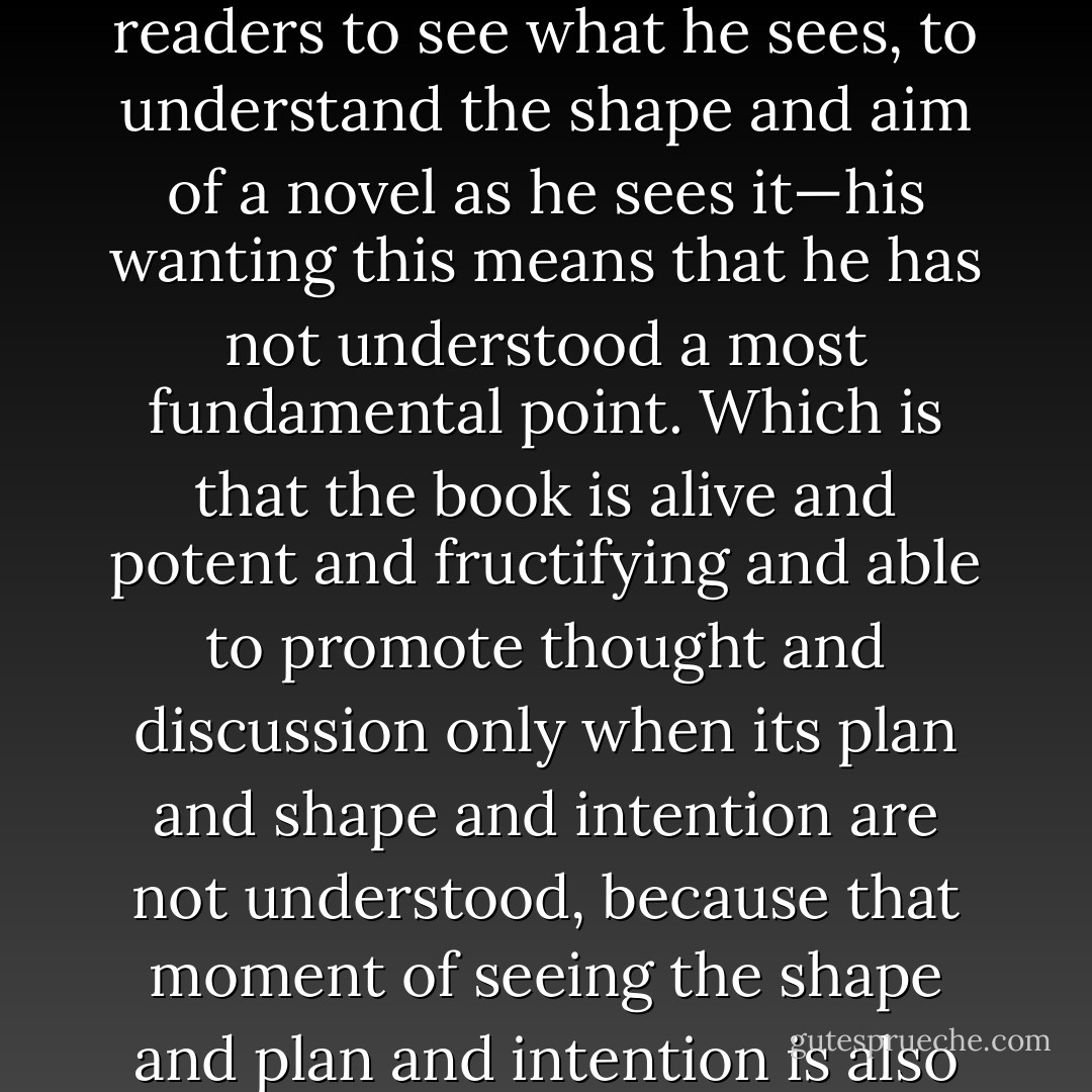 And form this kind of thought has emerged a new conclusion: which is that it is not only childish of a writer to want readers to see what he sees, to understand the shape and aim of a novel as he sees it—his wanting this means that he has not understood a most fundamental point. Which is that the book is alive and potent and fructifying and able to promote thought and discussion <i>only</i> when its plan and shape and intention are not understood, because that moment of seeing the shape and plan and intention is also the moment when there isn't anything more to be got out of it. - Doris Lessing