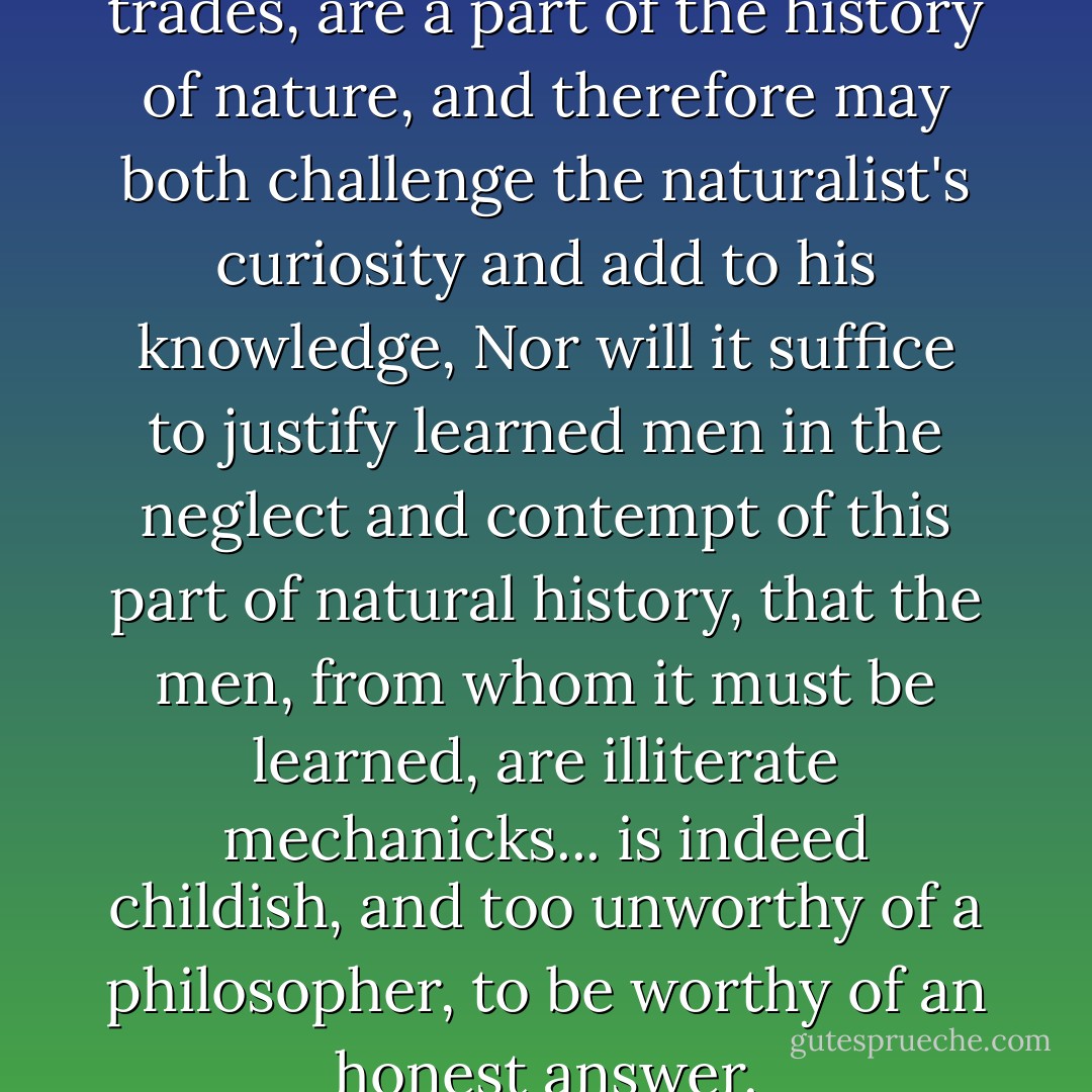 The phaenomena afforded by trades, are a part of the history of nature, and therefore may both challenge the naturalist's curiosity and add to his knowledge, Nor will it suffice to justify learned men in the neglect and contempt of this part of natural history, that the men, from whom it must be learned, are illiterate mechanicks... is indeed childish, and too unworthy of a philosopher, to be worthy of an honest answer. - Robert Boyle