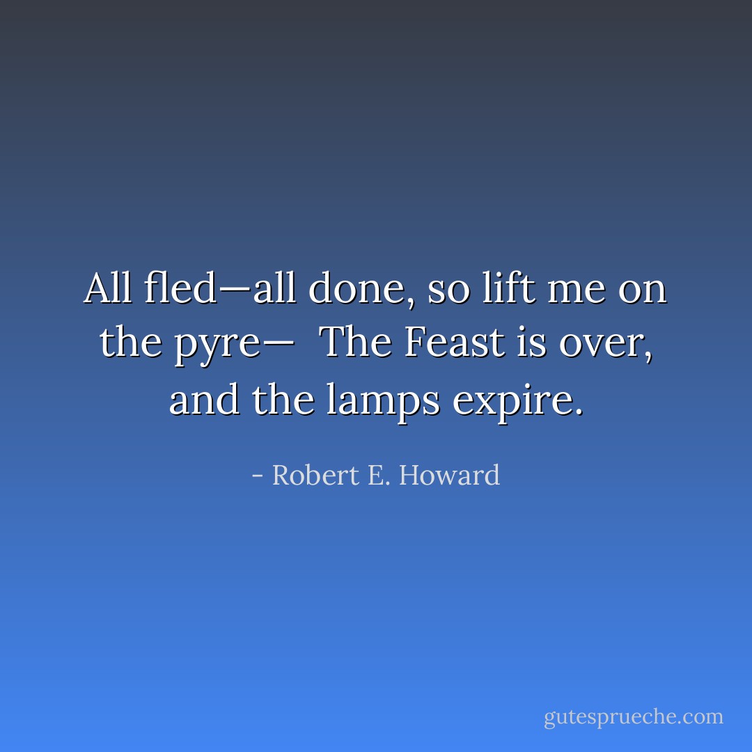 All fled—all done, so lift me on the pyre—<br /><br />The Feast is over, and the lamps expire. - Robert E. Howard