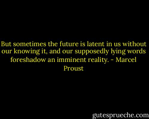 But sometimes the future is latent in us without our knowing it, and our supposedly lying words foreshadow an imminent reality. - Marcel Proust