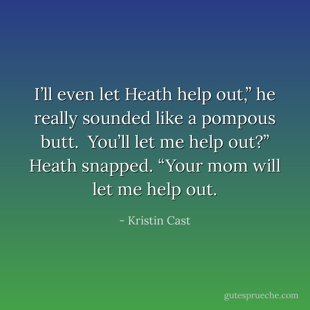I’ll even let Heath help out,” he really<br />sounded like a pompous butt.<br /><br />You’ll let me help out?” Heath snapped. “Your mom will let me<br />help out. - Kristin Cast