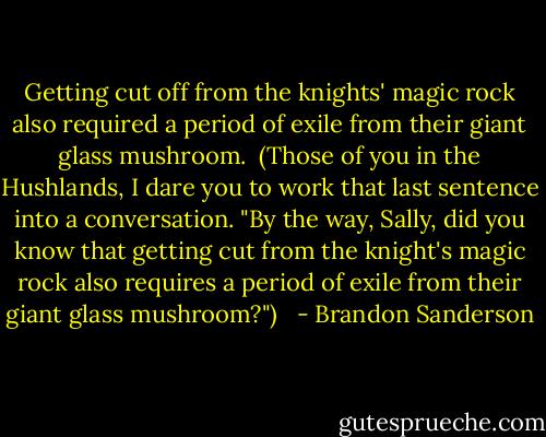 Getting cut off from the knights' magic rock also required a period of exile from their giant glass mushroom.<br /> (Those of you in the Hushlands, I dare you to work that last sentence into a conversation. "By the way, Sally, did you know that getting cut from the knight's magic rock also requires a period of exile from their giant glass mushroom?")<br /><br /> - Brandon Sanderson