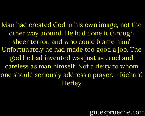 Man had created God in his own image, not the other way around. He had done it through sheer terror, and who could blame him? Unfortunately he had made too good a job. The god he had invented was just as cruel and careless as man himself. Not a deity to whom one should seriously address a prayer. - Richard Herley