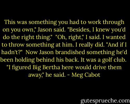 This was something you had to work through on you own," Jason said. "Besides, I knew you'd do the right thing."<br /><br />"Oh, right," I said. I wanted to throw something at him. I really did. "And if I hadn't?"<br /><br />Now Jason brandished something he'd been holding behind his back. It was a golf club.<br /><br />"I figured Big Bertha here would drive them away," he said. - Meg Cabot