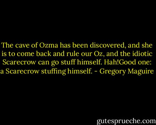 The cave of Ozma has been discovered, and she is to come back and rule our Oz, and the idiotic Scarecrow can go stuff himself. Hah!Good one: a Scarecrow stuffing himself. - Gregory Maguire