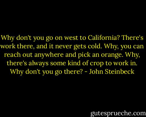 Why don't you go on west to California? There's work there, and it never gets cold. Why, you can reach out anywhere and pick an orange. Why, there's always some kind of crop to work in. Why don't you go there? - John Steinbeck