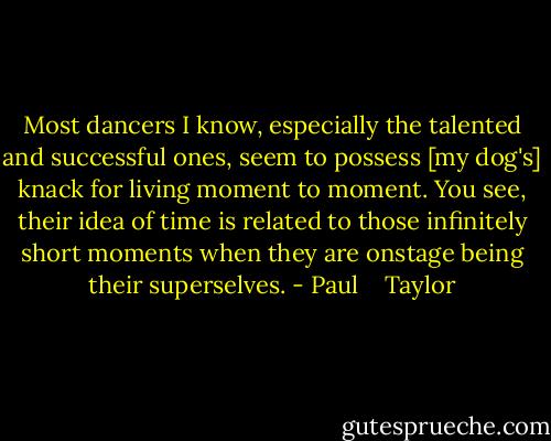 Most dancers I know, especially the talented and successful ones, seem to possess [my dog's] knack for living moment to moment. You see, their idea of time is related to those infinitely short moments when they are onstage being their superselves. - Paul    Taylor
