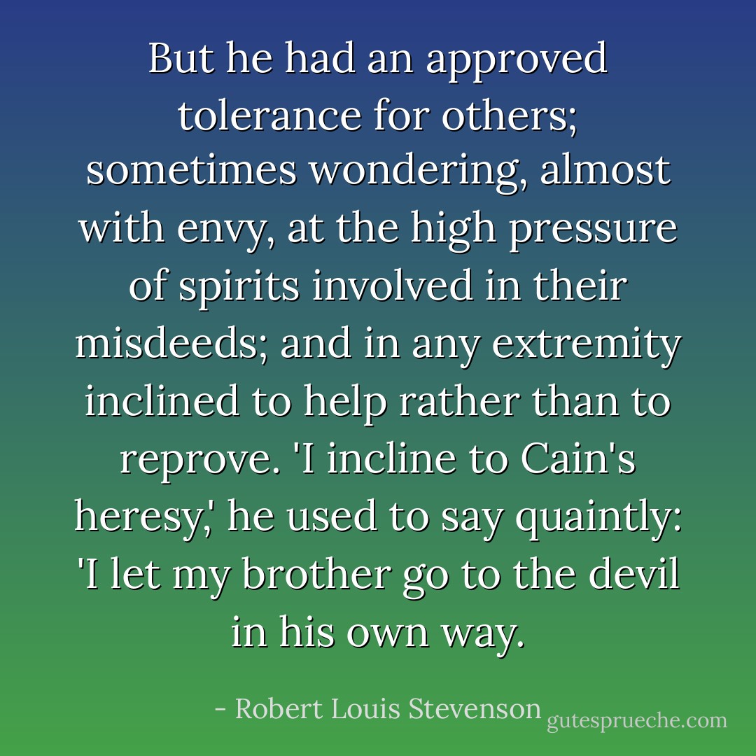 But he had an approved tolerance for others; sometimes wondering, almost with envy, at the high pressure of spirits involved in their misdeeds; and in any extremity inclined to help rather than to reprove. 'I incline to Cain's heresy,' he used to say quaintly: 'I let my brother go to the devil in his own way. - Robert Louis Stevenson