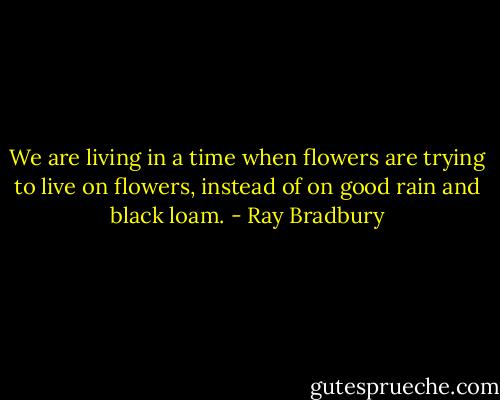 We are living in a time when flowers are trying to live on flowers, instead of on good rain and black loam. - Ray Bradbury