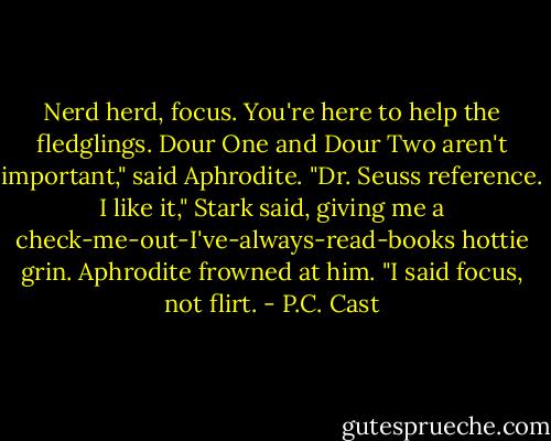 Nerd herd, focus. You're here to help the fledglings. Dour One and Dour Two aren't important," said Aphrodite.<br />"Dr. Seuss reference. I like it," Stark said, giving me a check-me-out-I've-always-read-books hottie grin.<br />Aphrodite frowned at him.<br />"I said focus, not flirt. - P.C. Cast