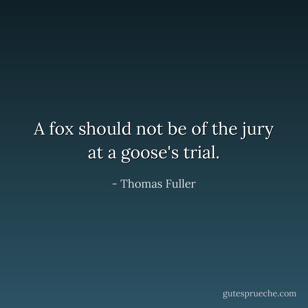 A fox should not be of the jury at a goose's trial. - Thomas Fuller
