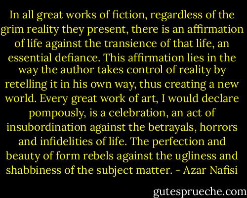 In all great works of fiction, regardless of the grim reality they present, there is an affirmation of life against the transience of that life, an essential defiance. This affirmation lies in the way the author takes control of reality by retelling it in his own way, thus creating a new world. Every great work of art, I would declare pompously, is a celebration, an act of insubordination against the betrayals, horrors and infidelities of life. The perfection and beauty of form rebels against the ugliness and shabbiness of the subject matter. - Azar Nafisi
