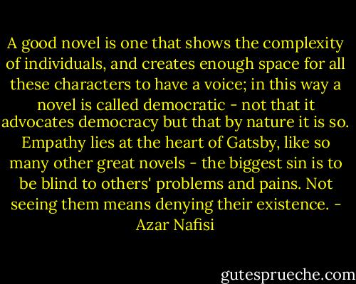 A good novel is one that shows the complexity of individuals, and creates enough space for all these characters to have a voice; in this way a novel is called democratic - not that it advocates democracy but that by nature it is so. Empathy lies at the heart of Gatsby, like so many other great novels - the biggest sin is to be blind to others' problems and pains. Not seeing them means denying their existence. - Azar Nafisi