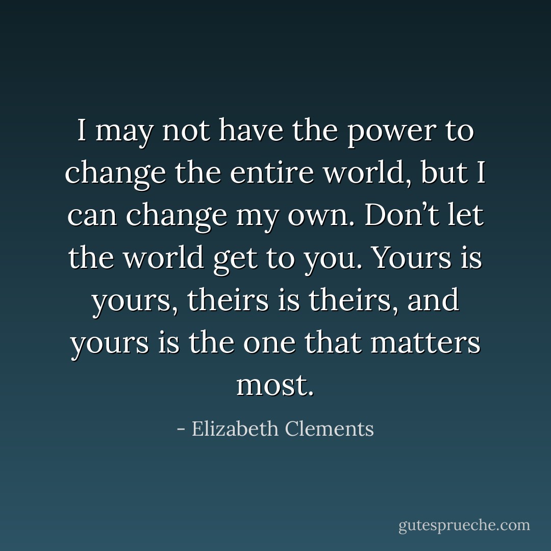 I may not have the power to change the entire world, but I can change my own. Don’t let the world get to you. Yours is yours, theirs is theirs, and yours is the one that matters most. - Elizabeth Clements