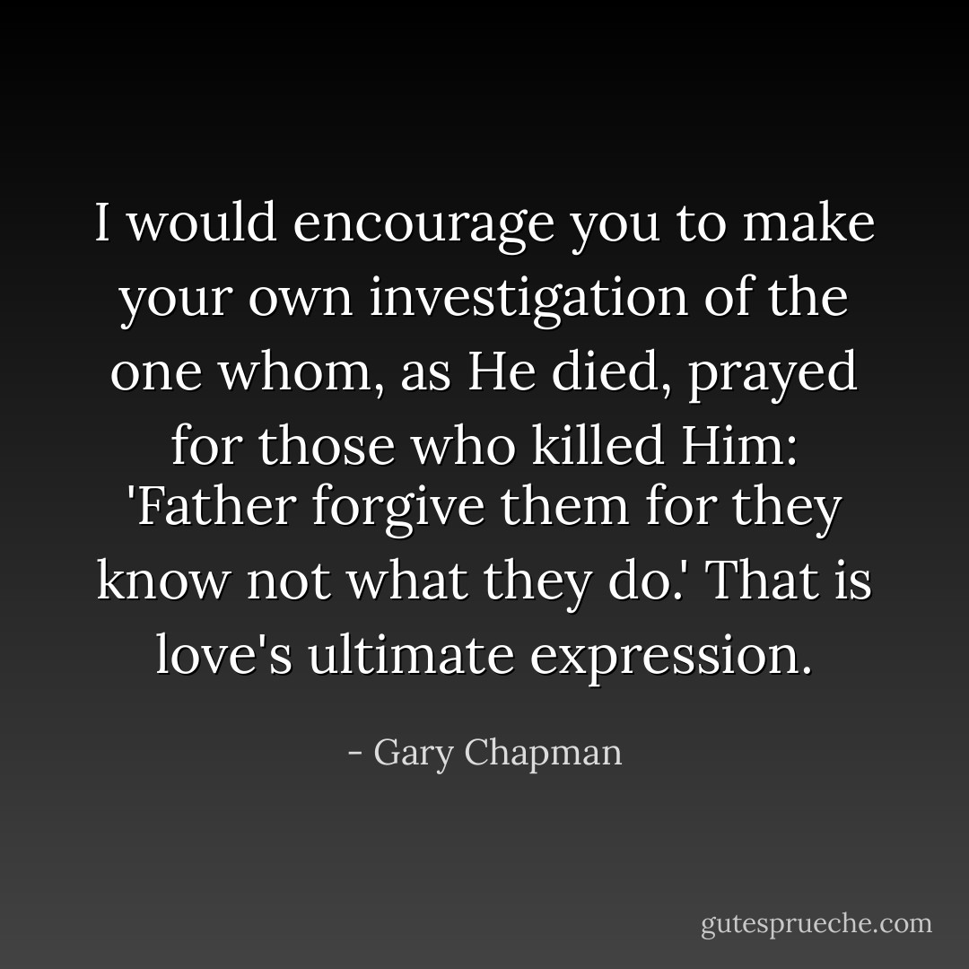 I would encourage you to make your own investigation of the one whom, as He died, prayed for those who killed Him: 'Father forgive them for they know not what they do.' That is love's ultimate expression. - Gary Chapman