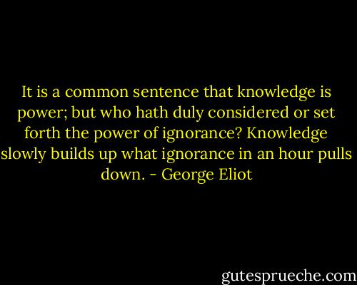 It is a common sentence that knowledge is power; but who hath duly considered or set forth the power of ignorance? Knowledge slowly builds up what ignorance in an hour pulls down. - George Eliot