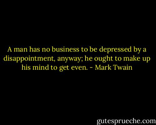 A man has no business to be depressed by a disappointment, anyway; he ought to make up his mind to get even. - Mark Twain