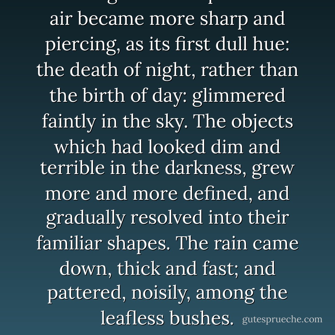 Morning drew on apace. The air became more sharp and piercing, as its first dull hue: the death of night, rather than the birth of day: glimmered faintly in the sky. The objects which had looked dim and terrible in the darkness, grew more and more defined, and gradually resolved into their familiar shapes. The rain came down, thick and fast; and pattered, noisily, among the leafless bushes. - Charles Dickens