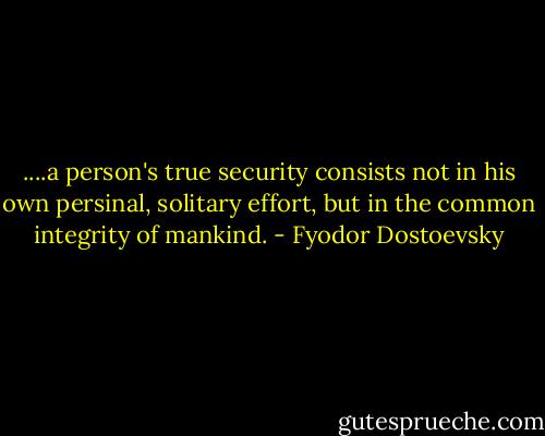 ....a person's true security consists not in his own persinal, solitary effort, but in the common integrity of mankind. - Fyodor Dostoevsky