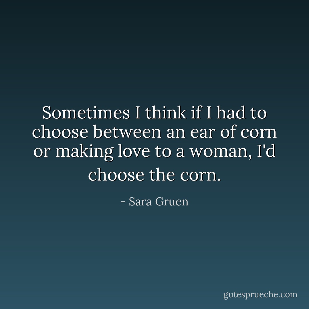 Sometimes I think if I had to choose between an ear of corn or making love to a woman, I'd choose the corn. - Sara Gruen