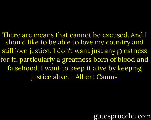 There are means that cannot be excused. And I should like to be able to love my country and still love justice. I don't want just any greatness for it, particularly a greatness born of blood and falsehood. I want to keep it alive by keeping justice alive. - Albert Camus