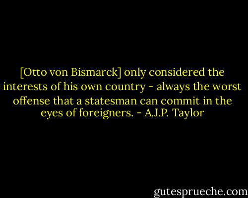 [Otto von Bismarck] only considered the interests of his own country - always the worst offense that a statesman can commit in the eyes of foreigners. - A.J.P. Taylor