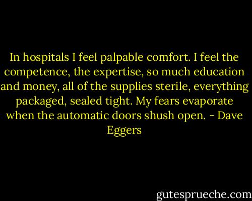 In hospitals I feel palpable comfort. I feel the competence, the expertise, so much education and money, all of the supplies sterile, everything packaged, sealed tight. My fears evaporate when the automatic doors shush open. - Dave Eggers