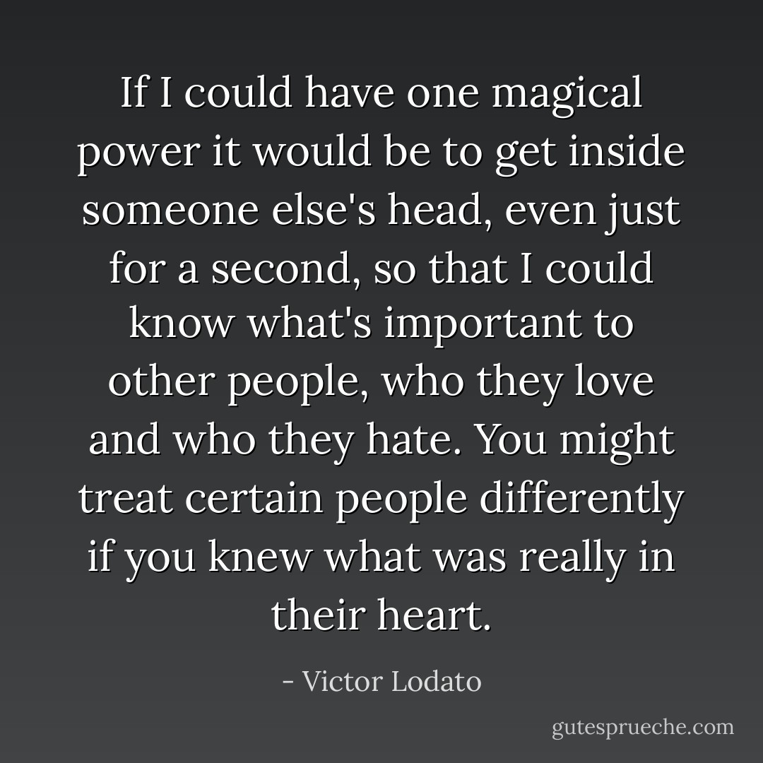 If I could have one magical power it would be to get inside someone else's head, even just for a second, so that I could know what's important to other people, who they love and who they hate. You might treat certain people differently if you knew what was really in their heart. - Victor Lodato