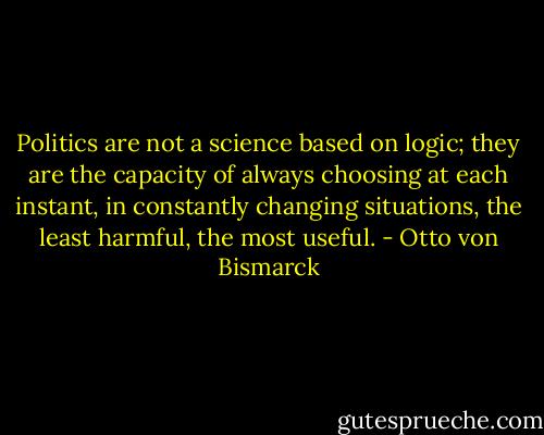 Politics are not a science based on logic; they are the capacity of always choosing at each instant, in constantly changing situations, the least harmful, the most useful. - Otto von Bismarck