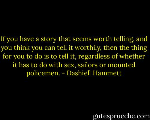 If you have a story that seems worth telling, and you think you can tell it worthily, then the thing for you to do is to tell it, regardless of whether it has to do with sex, sailors or mounted policemen. - Dashiell Hammett