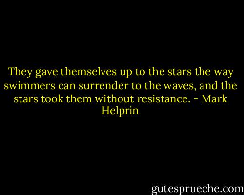 They gave themselves up to the stars the way swimmers can surrender to the waves, and the stars took them without resistance. - Mark Helprin