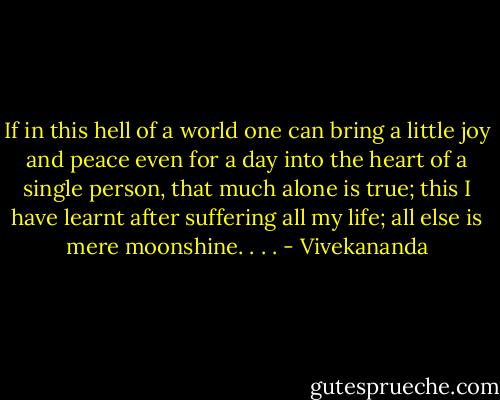 If in this hell of a world one can bring a little joy and peace even for a day into the heart of a single person, that much alone is true; this I have learnt after suffering all my life; all else is mere moonshine. . . . - Vivekananda