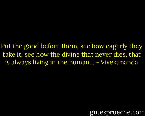 Put the good before them, see how eagerly they take it, see how the divine that never dies, that is always living in the human... - Vivekananda