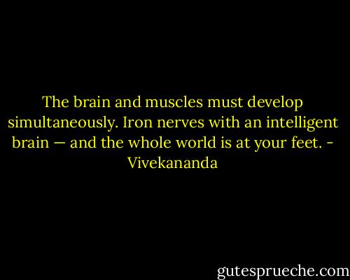 The brain and muscles must develop simultaneously. Iron nerves with an intelligent brain — and the whole world is at your feet. - Vivekananda