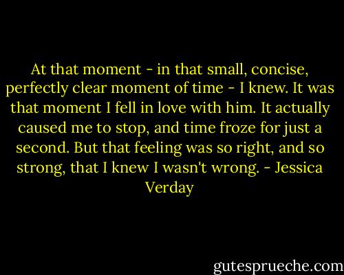 At that moment - in that small, concise, perfectly clear moment of time - I knew. It was that moment I fell in love with him. It actually caused me to stop, and time froze for just a second. But that feeling was so right, and so strong, that I knew I wasn't wrong. - Jessica Verday