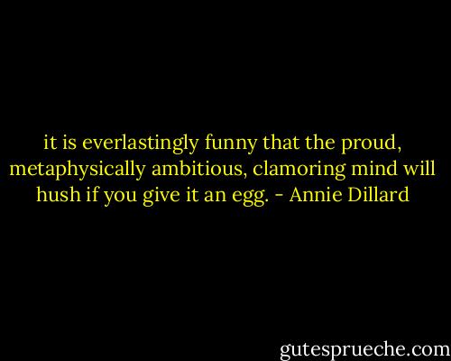 it is everlastingly funny that the proud, metaphysically ambitious, clamoring mind will hush if you give it an egg. - Annie Dillard