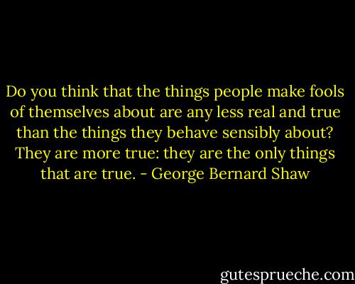 Do you think that the things people make fools of themselves about are any less real and true than the things they behave sensibly about? They are more true: they are the only things that are true. - George Bernard Shaw