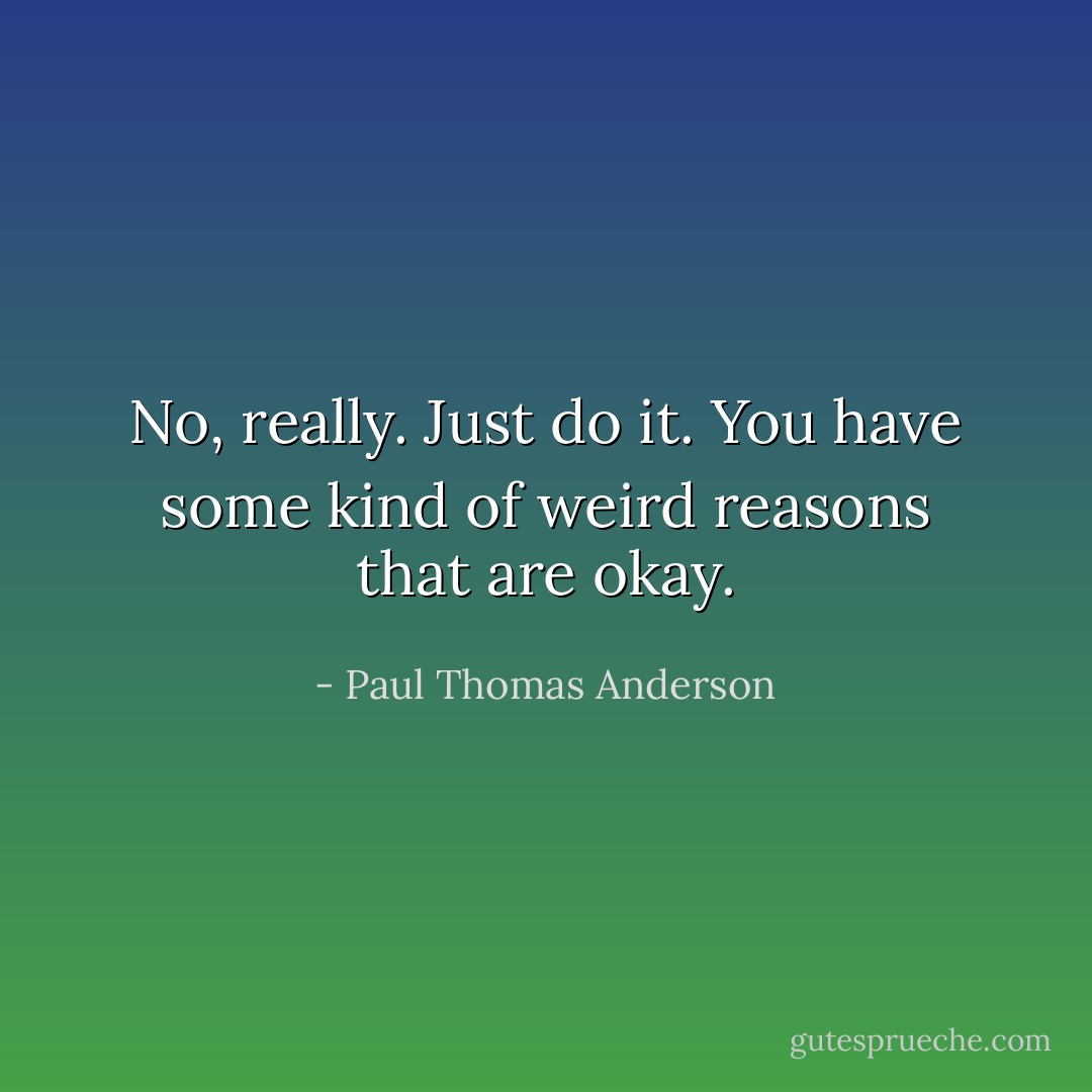 No, really. Just do it. You have some kind of weird reasons that are okay. - Paul Thomas Anderson