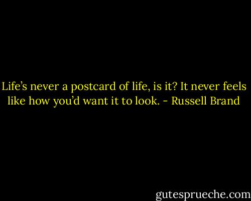 Life’s never a postcard of life, is it? It never feels like how you’d want it to look. - Russell Brand