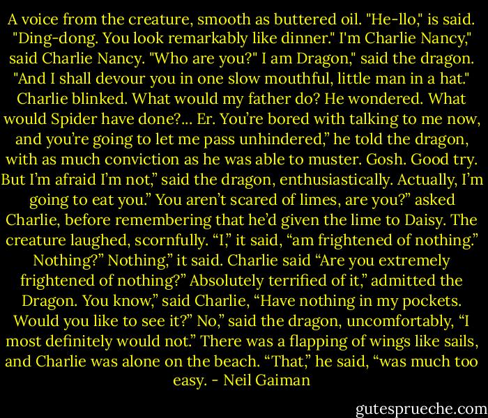 A voice from the creature, smooth as buttered oil. "He-llo," is said. "Ding-dong. You look remarkably like dinner."<br />I'm Charlie Nancy," said Charlie Nancy. "Who are you?"<br />I am Dragon," said the dragon. "And I shall devour you in one slow mouthful, little man in a hat."<br />Charlie blinked. What would my father do? He wondered. What would Spider have done?...<br />Er. You’re bored with talking to me now, and you’re going to let me pass unhindered,” he told the dragon, with as much conviction as he was able to muster.<br />Gosh. Good try. But I’m afraid I’m not,” said the dragon, enthusiastically.<br />Actually, I’m going to eat you.”<br />You aren’t scared of limes, are you?” asked Charlie, before remembering that he’d given the lime to Daisy.<br />The creature laughed, scornfully. “I,” it said, “am frightened of nothing.”<br />Nothing?”<br />Nothing,” it said.<br />Charlie said “Are you extremely frightened of nothing?”<br />Absolutely terrified of it,” admitted the Dragon.<br />You know,” said Charlie, “Have nothing in my pockets. Would you like to see it?”<br />No,” said the dragon, uncomfortably, “I most definitely would not.”<br />There was a flapping of wings like sails, and Charlie was alone on the beach. “That,” he said, “was much too easy. - Neil Gaiman