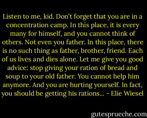 Listen to me, kid. Don't forget that you are in a concentration camp. In this place, it is every many for himself, and you cannot think of others. Not even you father. In this place, there is no such thing as father, brother, friend. Each of us lives and dies alone. Let me give you good advice: stop giving your ration of bread and soup to your old father. You cannot help him anymore. And you are hurting yourself. In fact, you should be getting his rations... - Elie Wiesel
