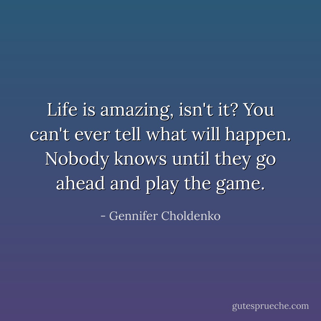 Life is amazing, isn't it? You can't ever tell what will happen. Nobody knows until they go ahead and play the game. - Gennifer Choldenko