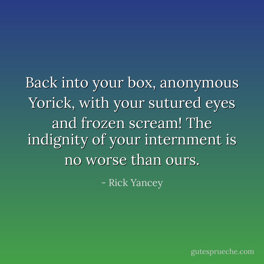 Back into your box, anonymous Yorick, with your sutured eyes and frozen scream! The indignity of your internment is no worse than ours. - Rick Yancey