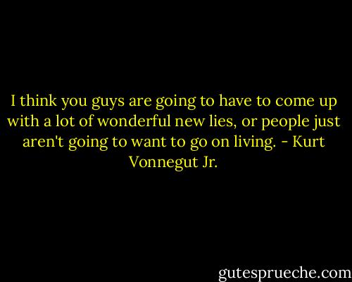 I think you guys are going to have to come up with a lot of wonderful new lies, or people just aren't going to want to go on living. - Kurt Vonnegut Jr.