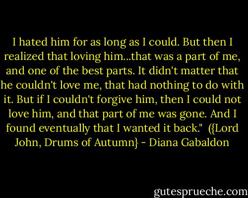 I hated him for as long as I could. But then I realized that loving him...that was a part of me, and one of the best parts. It didn't matter that he couldn't love me, that had nothing to do with it. But if I couldn't forgive him, then I could not love him, and that part of me was gone. And I found eventually that I wanted it back."<br /><br />({Lord John, Drums of Autumn} - Diana Gabaldon