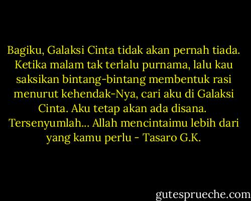 Bagiku, Galaksi Cinta tidak akan pernah tiada. Ketika malam tak terlalu purnama, lalu kau saksikan bintang-bintang membentuk rasi menurut kehendak-Nya, cari aku di Galaksi Cinta. Aku tetap akan ada disana. <br />Tersenyumlah... Allah mencintaimu lebih dari yang kamu perlu - Tasaro G.K.